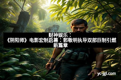 财神娱乐：《阴阳师》电影宏制启幕：郭敬明执导双部巨制引燃新篇章